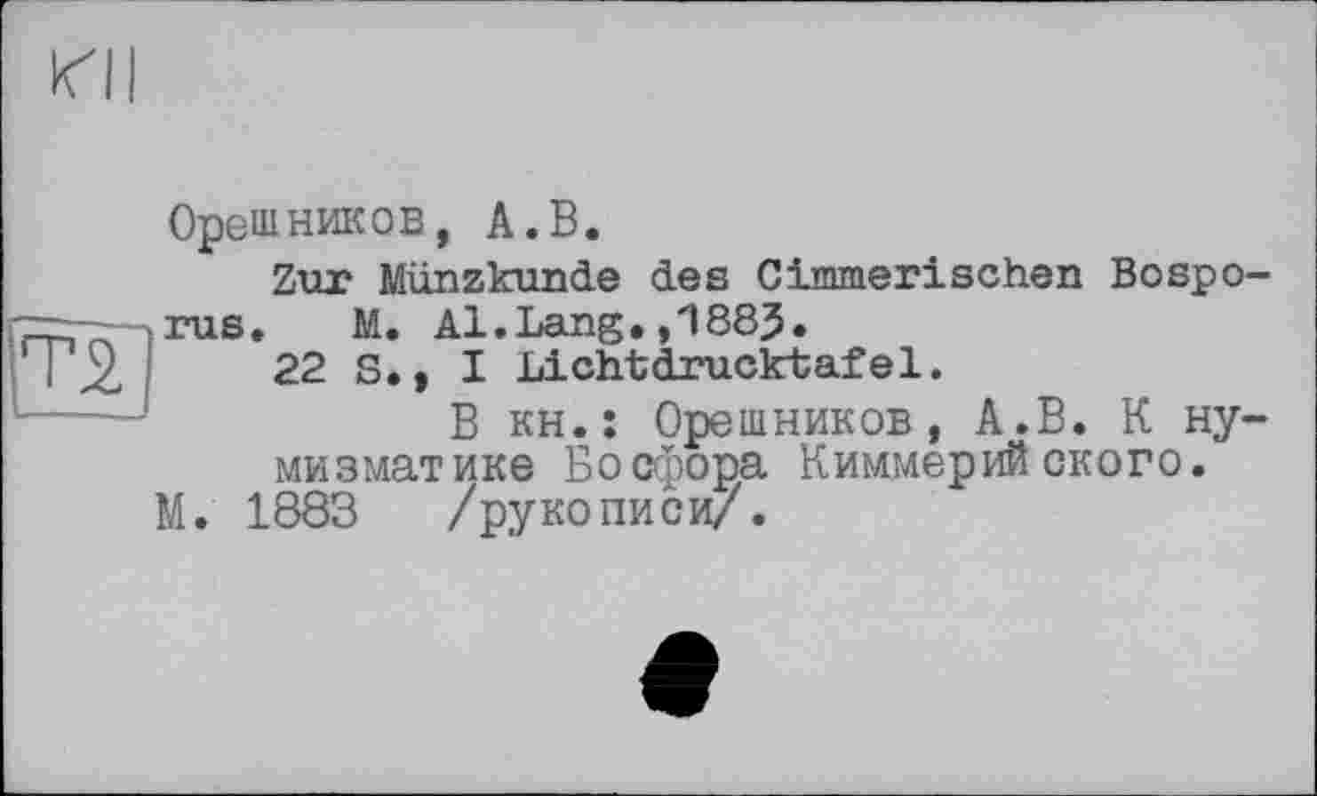 ﻿XII
Т2
Орешников, А.В.
Zur Münzkunde des Cimmerischen Bosporus. M. Al.Lang.883.
22 S., I Lichtdrucktafel.
В кН.: Орешников, А.В. К нумизматике Босфора Киммерийского.
М. 1883 /рукописи/.